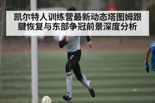 凯尔特人训练营最新动态塔图姆跟腱恢复与东部争冠前景深度分析