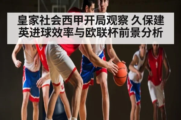 皇家社会西甲开局观察 久保建英进球效率与欧联杯前景分析